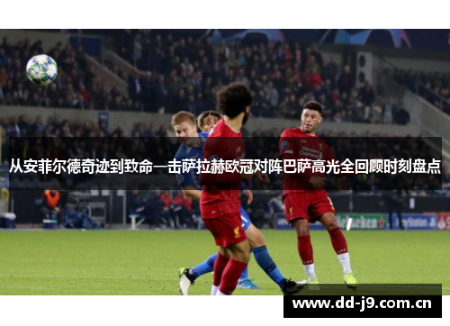 从安菲尔德奇迹到致命一击萨拉赫欧冠对阵巴萨高光全回顾时刻盘点